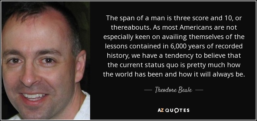 The span of a man is three score and 10, or thereabouts. As most Americans are not especially keen on availing themselves of the lessons contained in 6,000 years of recorded history, we have a tendency to believe that the current status quo is pretty much how the world has been and how it will always be. - Theodore Beale