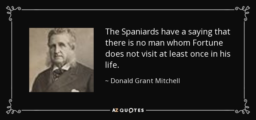 The Spaniards have a saying that there is no man whom Fortune does not visit at least once in his life. - Donald Grant Mitchell