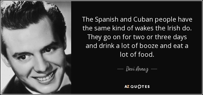 The Spanish and Cuban people have the same kind of wakes the Irish do. They go on for two or three days and drink a lot of booze and eat a lot of food. - Desi Arnaz