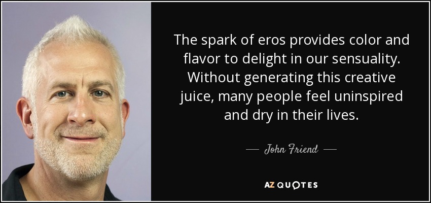 The spark of eros provides color and flavor to delight in our sensuality. Without generating this creative juice, many people feel uninspired and dry in their lives. - John Friend