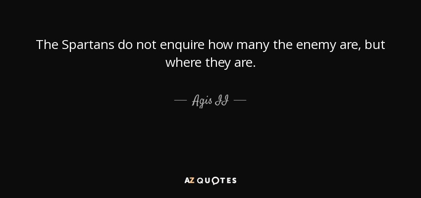 The Spartans do not enquire how many the enemy are, but where they are. - Agis II