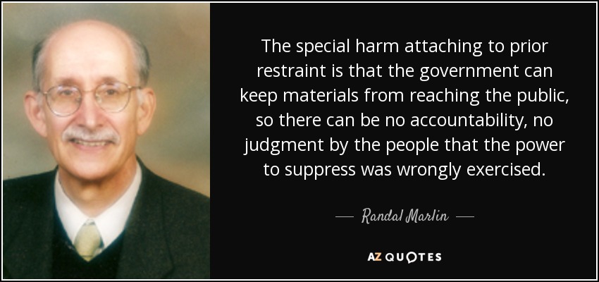 The special harm attaching to prior restraint is that the government can keep materials from reaching the public, so there can be no accountability, no judgment by the people that the power to suppress was wrongly exercised. - Randal Marlin