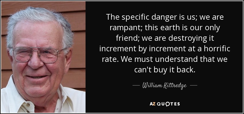 The specific danger is us; we are rampant; this earth is our only friend; we are destroying it increment by increment at a horrific rate. We must understand that we can't buy it back. - William Kittredge