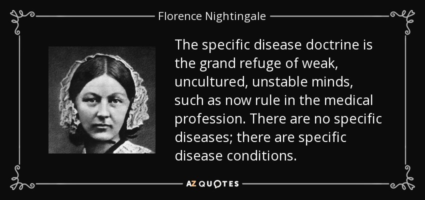 The specific disease doctrine is the grand refuge of weak, uncultured, unstable minds, such as now rule in the medical profession. There are no specific diseases; there are specific disease conditions. - Florence Nightingale