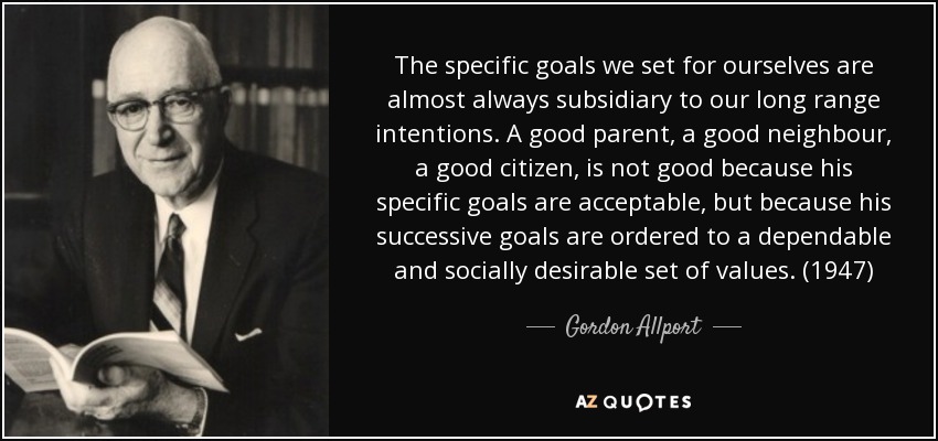 The specific goals we set for ourselves are almost always subsidiary to our long range intentions. A good parent, a good neighbour, a good citizen, is not good because his specific goals are acceptable, but because his successive goals are ordered to a dependable and socially desirable set of values. (1947) - Gordon Allport