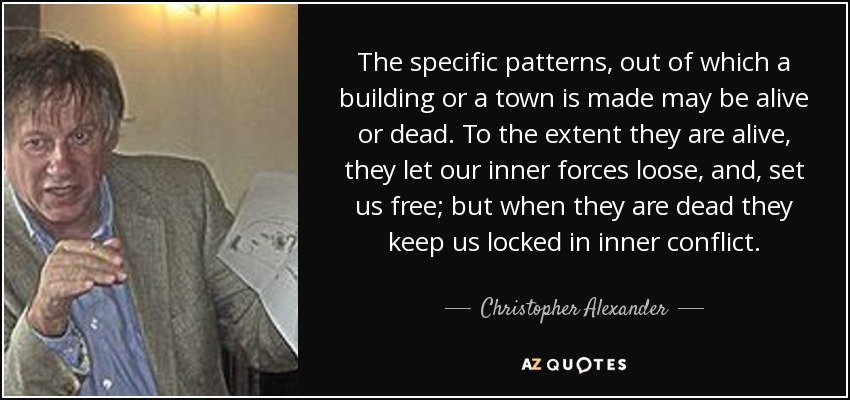 The specific patterns, out of which a building or a town is made may be alive or dead. To the extent they are alive, they let our inner forces loose, and, set us free; but when they are dead they keep us locked in inner conflict. - Christopher Alexander