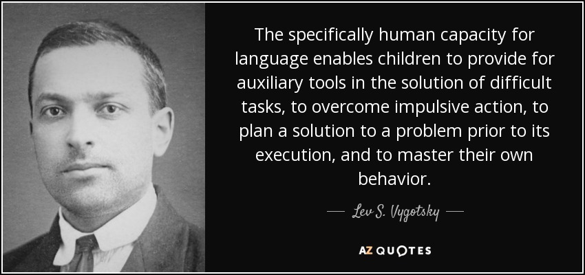 The specifically human capacity for language enables children to provide for auxiliary tools in the solution of difficult tasks, to overcome impulsive action, to plan a solution to a problem prior to its execution, and to master their own behavior. - Lev S. Vygotsky
