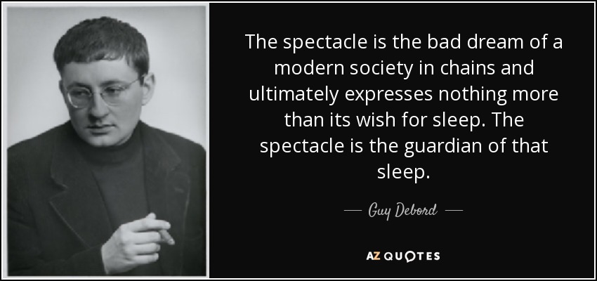 The spectacle is the bad dream of a modern society in chains and ultimately expresses nothing more than its wish for sleep. The spectacle is the guardian of that sleep. - Guy Debord
