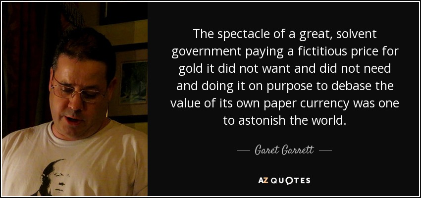 The spectacle of a great, solvent government paying a fictitious price for gold it did not want and did not need and doing it on purpose to debase the value of its own paper currency was one to astonish the world. - Garet Garrett