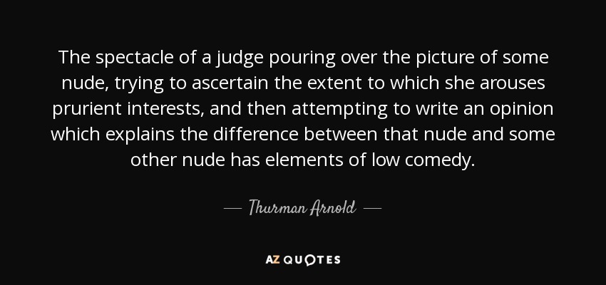 The spectacle of a judge pouring over the picture of some nude, trying to ascertain the extent to which she arouses prurient interests, and then attempting to write an opinion which explains the difference between that nude and some other nude has elements of low comedy. - Thurman Arnold