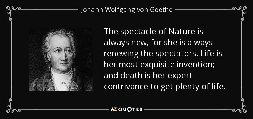 The spectacle of Nature is always new, for she is always renewing the spectators. Life is her most exquisite invention; and death is her expert contrivance to get plenty of life. - Johann Wolfgang von Goethe