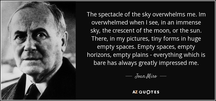 The spectacle of the sky overwhelms me. Im overwhelmed when I see, in an immense sky, the crescent of the moon, or the sun. There, in my pictures, tiny forms in huge empty spaces. Empty spaces, empty horizons, empty plains - everything which is bare has always greatly impressed me. - Joan Miro