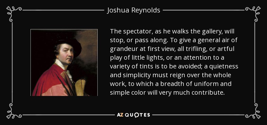 The spectator, as he walks the gallery, will stop, or pass along. To give a general air of grandeur at first view, all trifling, or artful play of little lights, or an attention to a variety of tints is to be avoided; a quietness and simplicity must reign over the whole work, to which a breadth of uniform and simple color will very much contribute. - Joshua Reynolds