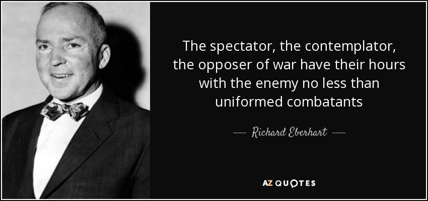The spectator, the contemplator, the opposer of war have their hours with the enemy no less than uniformed combatants - Richard Eberhart