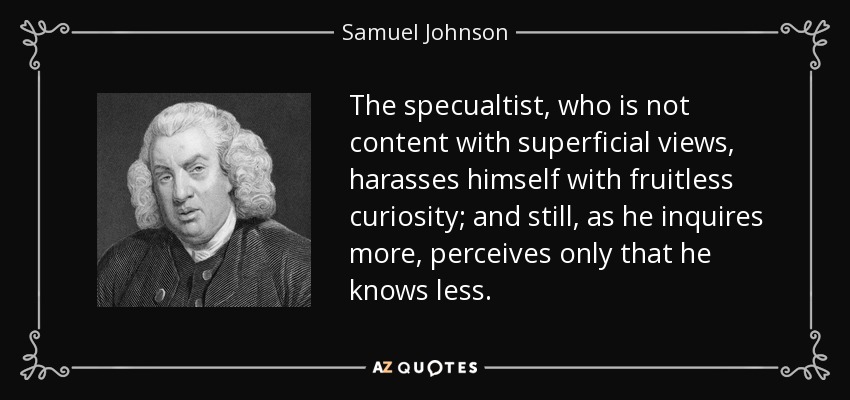 The specualtist, who is not content with superficial views, harasses himself with fruitless curiosity; and still, as he inquires more, perceives only that he knows less. - Samuel Johnson