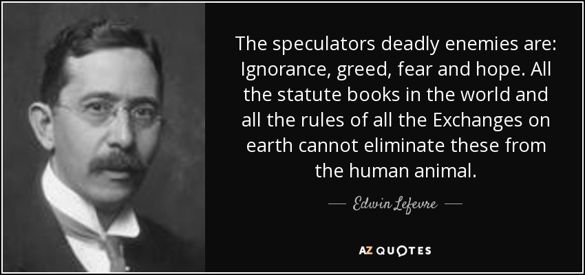 The speculators deadly enemies are: Ignorance, greed, fear and hope. All the statute books in the world and all the rules of all the Exchanges on earth cannot eliminate these from the human animal. - Edwin Lefevre