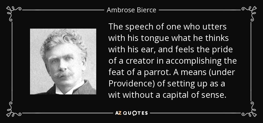 The speech of one who utters with his tongue what he thinks with his ear, and feels the pride of a creator in accomplishing the feat of a parrot. A means (under Providence) of setting up as a wit without a capital of sense. - Ambrose Bierce