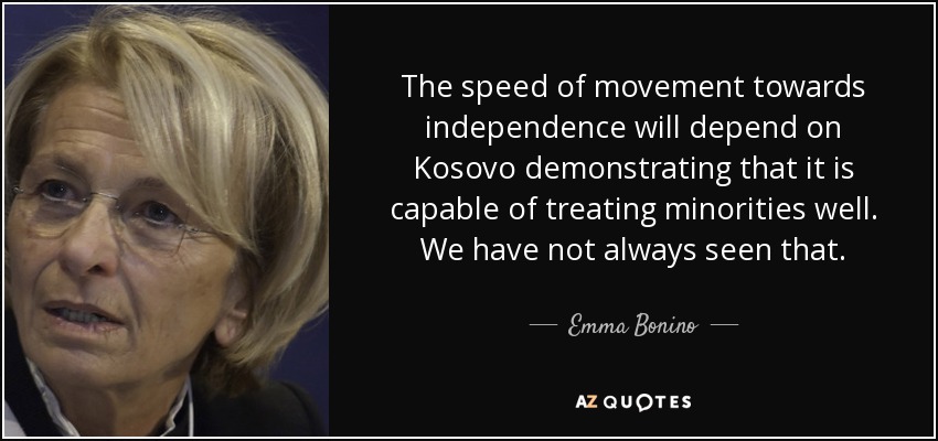 The speed of movement towards independence will depend on Kosovo demonstrating that it is capable of treating minorities well. We have not always seen that. - Emma Bonino