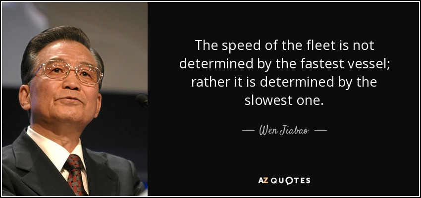 The speed of the fleet is not determined by the fastest vessel; rather it is determined by the slowest one. - Wen Jiabao
