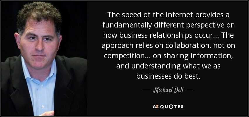 The speed of the Internet provides a fundamentally different perspective on how business relationships occur ... The approach relies on collaboration, not on competition ... on sharing information, and understanding what we as businesses do best. - Michael Dell
