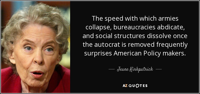 The speed with which armies collapse, bureaucracies abdicate, and social structures dissolve once the autocrat is removed frequently surprises American Policy makers. - Jeane Kirkpatrick