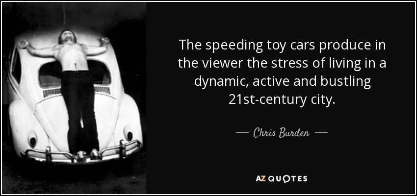 The speeding toy cars produce in the viewer the stress of living in a dynamic, active and bustling 21st-century city. - Chris Burden