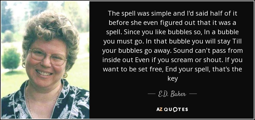 The spell was simple and I'd said half of it before she even figured out that it was a spell. Since you like bubbles so, In a bubble you must go. In that bubble you will stay Till your bubbles go away. Sound can't pass from inside out Even if you scream or shout. If you want to be set free, End your spell, that's the key - E.D. Baker