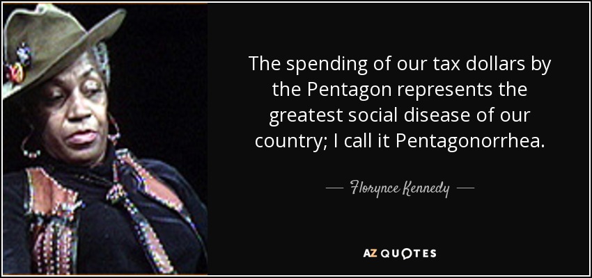 The spending of our tax dollars by the Pentagon represents the greatest social disease of our country; I call it Pentagonorrhea. - Florynce Kennedy