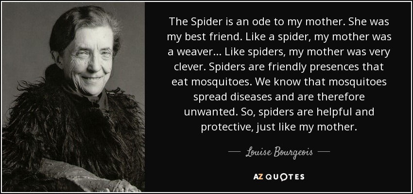 The Spider is an ode to my mother. She was my best friend. Like a spider, my mother was a weaver. . . Like spiders, my mother was very clever. Spiders are friendly presences that eat mosquitoes. We know that mosquitoes spread diseases and are therefore unwanted. So, spiders are helpful and protective, just like my mother. - Louise Bourgeois