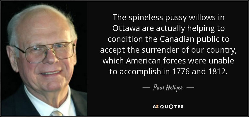 The spineless pussy willows in Ottawa are actually helping to condition the Canadian public to accept the surrender of our country, which American forces were unable to accomplish in 1776 and 1812. - Paul Hellyer