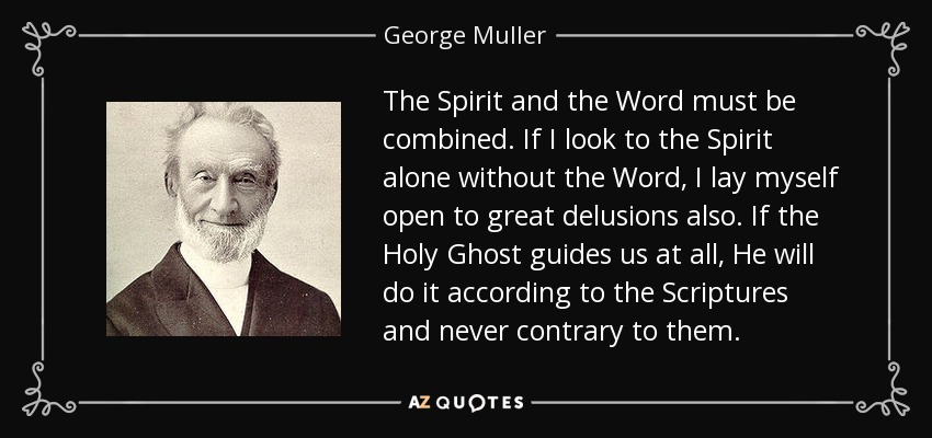 The Spirit and the Word must be combined. If I look to the Spirit alone without the Word, I lay myself open to great delusions also. If the Holy Ghost guides us at all, He will do it according to the Scriptures and never contrary to them. - George Muller