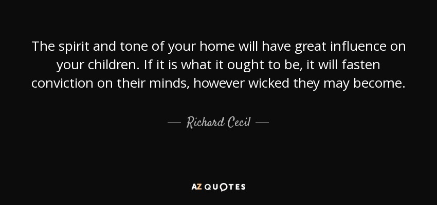 The spirit and tone of your home will have great influence on your children. If it is what it ought to be, it will fasten conviction on their minds, however wicked they may become. - Richard Cecil