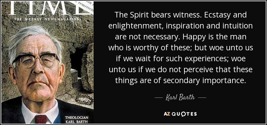 The Spirit bears witness. Ecstasy and enlightenment, inspiration and intuition are not necessary. Happy is the man who is worthy of these; but woe unto us if we wait for such experiences; woe unto us if we do not perceive that these things are of secondary importance. - Karl Barth