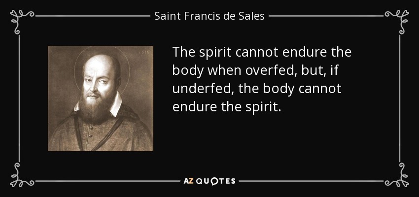 The spirit cannot endure the body when overfed, but, if underfed, the body cannot endure the spirit. - Saint Francis de Sales