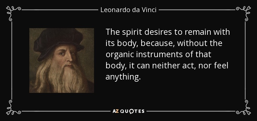 The spirit desires to remain with its body, because, without the organic instruments of that body, it can neither act, nor feel anything. - Leonardo da Vinci