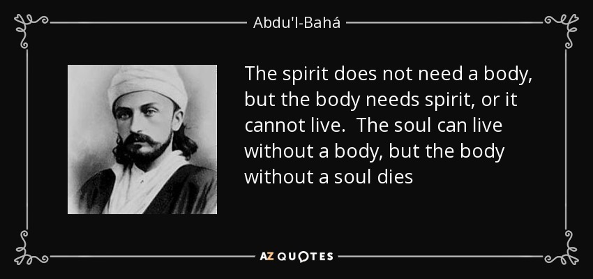 The spirit does not need a body, but the body needs spirit, or it cannot live. The soul can live without a body, but the body without a soul dies - Abdu'l-Bahá