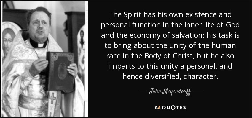 The Spirit has his own existence and personal function in the inner life of God and the economy of salvation: his task is to bring about the unity of the human race in the Body of Christ, but he also imparts to this unity a personal, and hence diversified, character. - John Meyendorff