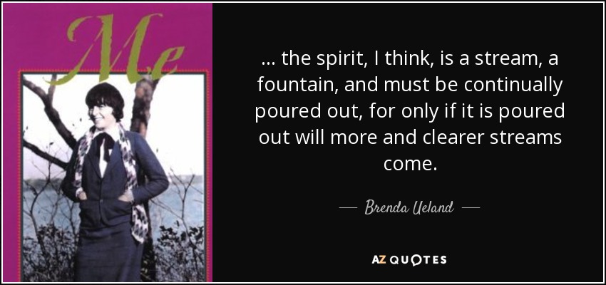 ... the spirit, I think, is a stream, a fountain, and must be continually poured out, for only if it is poured out will more and clearer streams come. - Brenda Ueland