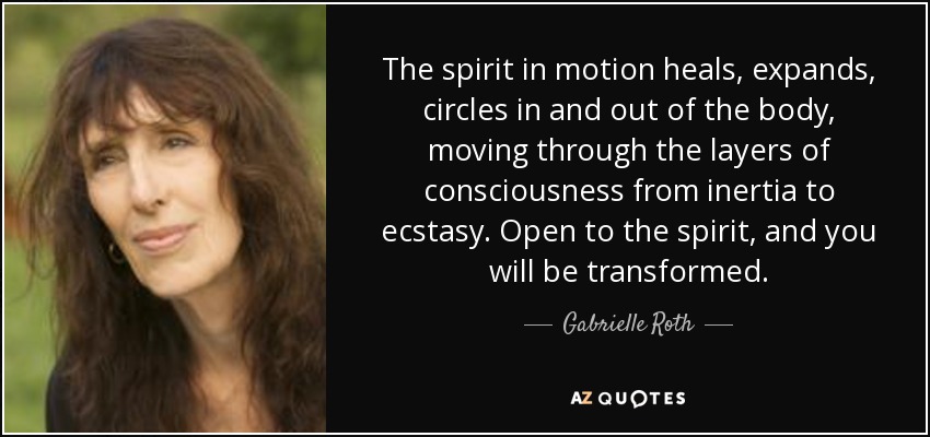 The spirit in motion heals, expands, circles in and out of the body, moving through the layers of consciousness from inertia to ecstasy. Open to the spirit, and you will be transformed. - Gabrielle Roth