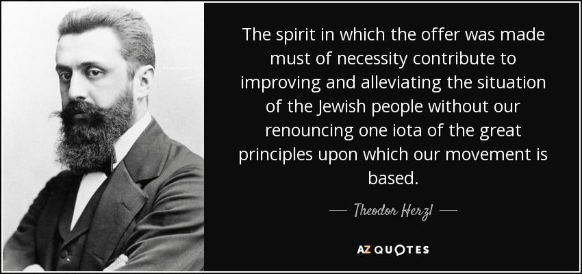 The spirit in which the offer was made must of necessity contribute to improving and alleviating the situation of the Jewish people without our renouncing one iota of the great principles upon which our movement is based. - Theodor Herzl