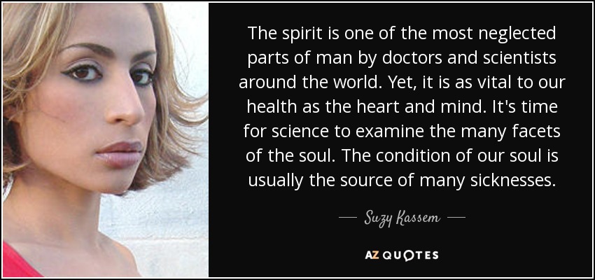 The spirit is one of the most neglected parts of man by doctors and scientists around the world. Yet, it is as vital to our health as the heart and mind. It's time for science to examine the many facets of the soul. The condition of our soul is usually the source of many sicknesses. - Suzy Kassem