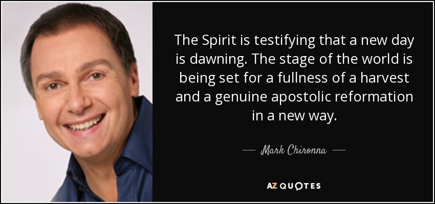The Spirit is testifying that a new day is dawning. The stage of the world is being set for a fullness of a harvest and a genuine apostolic reformation in a new way. - Mark Chironna