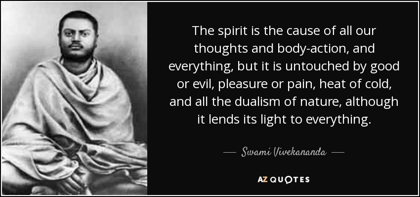 The spirit is the cause of all our thoughts and body-action, and everything, but it is untouched by good or evil, pleasure or pain, heat of cold, and all the dualism of nature, although it lends its light to everything. - Swami Vivekananda