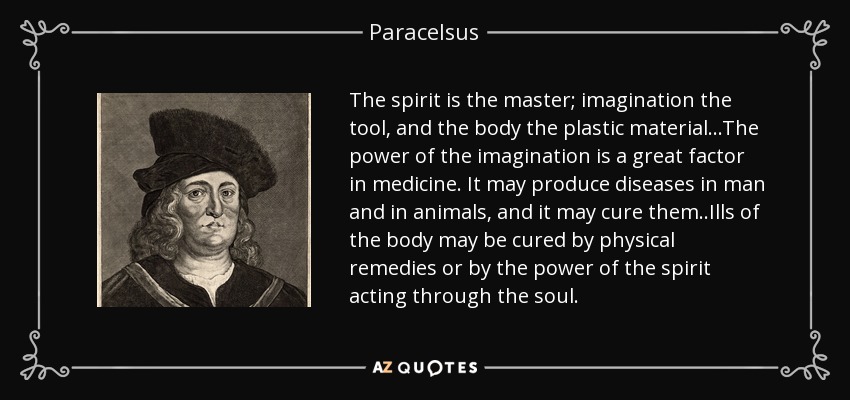 The spirit is the master; imagination the tool, and the body the plastic material ...The power of the imagination is a great factor in medicine. It may produce diseases in man and in animals, and it may cure them ..Ills of the body may be cured by physical remedies or by the power of the spirit acting through the soul. - Paracelsus