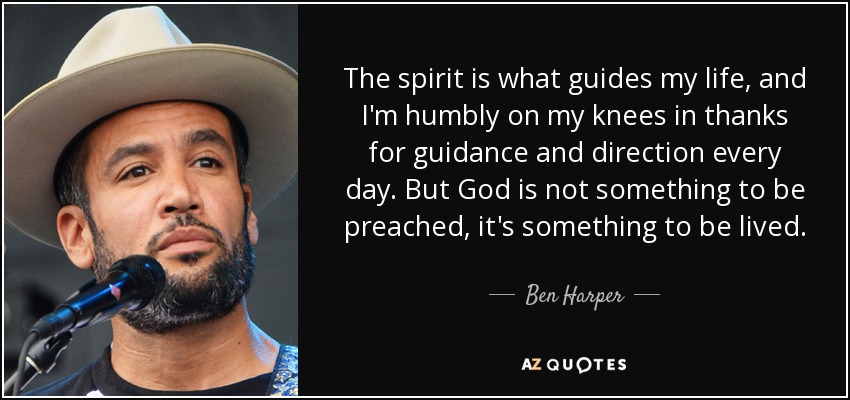 The spirit is what guides my life, and I'm humbly on my knees in thanks for guidance and direction every day. But God is not something to be preached, it's something to be lived. - Ben Harper