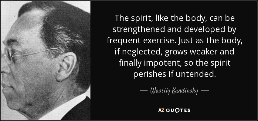 The spirit, like the body, can be strengthened and developed by frequent exercise. Just as the body, if neglected, grows weaker and finally impotent, so the spirit perishes if untended. - Wassily Kandinsky