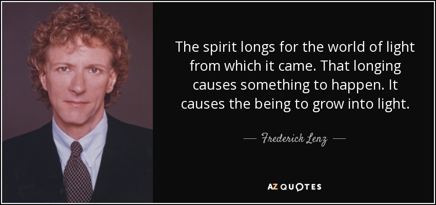 The spirit longs for the world of light from which it came. That longing causes something to happen. It causes the being to grow into light. - Frederick Lenz