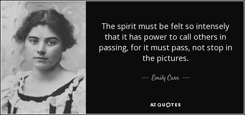 The spirit must be felt so intensely that it has power to call others in passing, for it must pass, not stop in the pictures. - Emily Carr