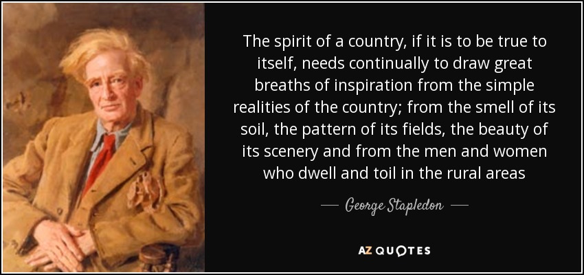 The spirit of a country, if it is to be true to itself, needs continually to draw great breaths of inspiration from the simple realities of the country; from the smell of its soil, the pattern of its fields, the beauty of its scenery and from the men and women who dwell and toil in the rural areas - George Stapledon