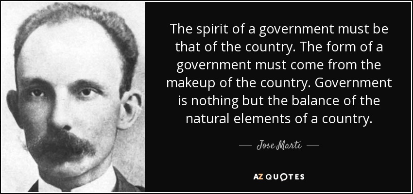 The spirit of a government must be that of the country. The form of a government must come from the makeup of the country. Government is nothing but the balance of the natural elements of a country. - Jose Marti